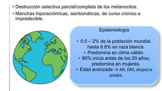 • Destrucción selectiva parcial/completa de los melanocitos.
• Manchas hipo/acrómicas, asintomáticas, de curso crónico e
impredecible.
Epidemiología
• 0.5 – 2% de la población mundial,
hasta 8.8% en raza blanca.
• Predomina en clima cálido.
• 80% inicia antes de los 20 años;
predomina en mujeres.
• Edad avanzada → AR, DM, alopecia
areata.
 