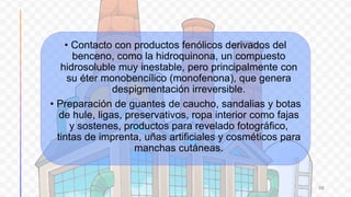 • Contacto con productos fenólicos derivados del
benceno, como la hidroquinona, un compuesto
hidrosoluble muy inestable, pero principalmente con
su éter monobencílico (monofenona), que genera
despigmentación irreversible.
• Preparación de guantes de caucho, sandalias y botas
de hule, ligas, preservativos, ropa interior como fajas
y sostenes, productos para revelado fotográfico,
tintas de imprenta, uñas artificiales y cosméticos para
manchas cutáneas.
30
 