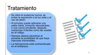 Tratamiento
• Se retira la sustancia nociva; se
evitan la exposición a la luz solar y el
uso de jabón.
• Al principio puede aplicarse una
pasta inerte, linimento oleocalcáreo,
o una crema emoliente; después
sustancias irritantes como las usadas
en el vitiligo.
• Siempre deberá advertirse al
paciente la posibilidad de que haya
manchas irreversibles.
• La hidroquinona está contraindicada
en el embarazo.
34
 