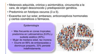 • Melanosis adquirida, crónica y asintomática, circunscrita a la
cara, de origen desconocido y predisposición genética.
• Predominio en fototipos oscuros (3 a 5).
• Exacerba con luz solar, embarazo, anticonceptivos hormonales
y ciertos cosméticos o fármacos.
Epidemiología
• Más frecuente en zonas tropicales;
predomina en Latinoamérica (8.8%) y
sudeste asiático (40%).
• Mujer de mediana edad, tez morena.
• Ocurre en 66% de embarazadas y
disminuye posparto, 33% persiste
indefinidamente.
 