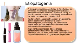 Etiopatogenia
• “Hiperpigmentación secundaria a la hiperfunción de
clonas de melanocitos biológicamente activados
principalmente por radiación ultravioleta (UV) y luz
visible, con aumento de la melanina y transferencia
de melanosomas a los queratinocitos.”
• Factores hormonales: estrógenos y progesterona,
por su aparición en embarazo o uso de
anticonceptivos, sin embargo, no se observan
alteraciones séricas de éstas ni de la hormona
estimulante de melanocitos.
• Ingredientes cosméticos: ácidos grasos,
contaminantes fotoactivos de aceites minerales,
petrolato, cera de abeja, colorantes como Sudán III,
la parafenilendiamina e ingredientes de perfumes.
37
 