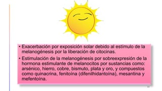 • Exacerbación por exposición solar debido al estímulo de la
melanogénesis por la liberación de citocinas.
• Estimulación de la melanogénesis por sobreexpresión de la
hormona estimulante de melanocitos por sustancias como:
arsénico, hierro, cobre, bismuto, plata y oro, y compuestos
como quinacrina, fenitoína (difenilhidantoína), mesantina y
mefentoína.
38
 