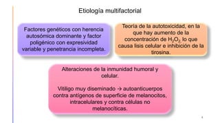 Etiología multifactorial
4
Factores genéticos con herencia
autosómica dominante y factor
poligénico con expresividad
variable y penetrancia incompleta.
Alteraciones de la inmunidad humoral y
celular.
Vitiligo muy diseminado → autoanticuerpos
contra antígenos de superficie de melanocitos,
intracelulares y contra células no
melanocíticas.
Teoría de la autotoxicidad, en la
que hay aumento de la
concentración de H2O2, lo que
causa lisis celular e inhibición de la
tirosina.
 