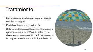 Tratamiento
• Los productos usuales dan mejoría, pero la
recidiva es segura.
• Pantallas físicas contra la luz UV.
• Soluciones hidroalcohólicas con hidroquinona
químicamente pura al 2 o 4%, solas o con
dexametasona o acetónido de fl uocinolona al
0.1% y ácido retinoico al 0.025, 0.05 o 0.1%.
41
 