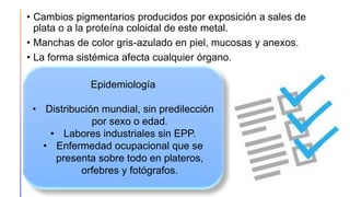 • Cambios pigmentarios producidos por exposición a sales de
plata o a la proteína coloidal de este metal.
• Manchas de color gris-azulado en piel, mucosas y anexos.
• La forma sistémica afecta cualquier órgano.
Epidemiología
• Distribución mundial, sin predilección
por sexo o edad.
• Labores industriales sin EPP.
• Enfermedad ocupacional que se
presenta sobre todo en plateros,
orfebres y fotógrafos.
 