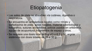 Etiopatogenia
• Las sales de plata se absorben vía cutánea, digestiva o
respiratoria.
• Se encuentra en antisépticos locales como nitrato y
sulfadiazina de plata, gotas nasales, material odontológico y
fotográfico, suturas absorbibles, polvos usados en orfebrería,
agujas de acupuntura, fragmentos de espejo y otros.
• Se requiere una dosis total de 6 g VO o 6.3 g IV; argiria
sistémica con dosis totales de 25 a 30 g.
48
 