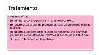 Tratamiento
• Ninguno eficaz.
• Se ha intentado la d-penicilamina, sin mayor éxito.
• Se recomienda el uso de protectores solares como una medida
paliativa.
• Se ha empleado con éxito el laser de neodimio:itrio-aluminio-
granate de pulso ultracorto (Nd:YAG Q conmutado, 1 064 nm).
• El mejor tratamiento es la profilaxis.
51
 