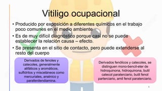 Vitiligo ocupacional
• Producido por exposición a diferentes químicos en el trabajo
poco comunes en el medio ambiente
• Es de muy difícil diagnóstico porque casi no se puede
establecer la relación causa – efecto.
• Se presenta en el sitio de contacto, pero puede extenderse al
resto del cuerpo
6
Derivados de fenoles y
catecoles, generalmente
alifáticos y aromáticos,
sulfidrilos y misceláneos como
mercuriales, arsénico y
parafenilendiamina.
Derivados fenólicos y catecoles, se
distinguen mono-bencil-eter de
hidroquinona, hidroquinona, butil
catecol paraterciario, butil fenol
parterciario, amil fenol paraterciario.
 