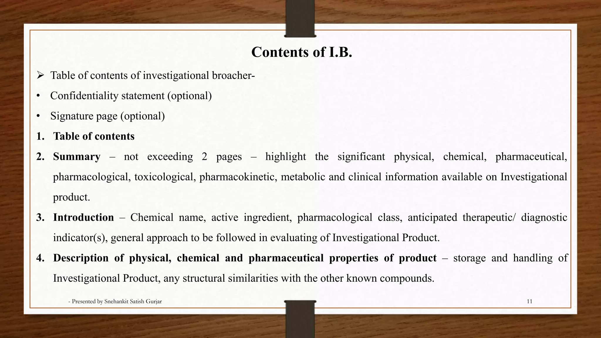 Contents of I.B.
 Table of contents of investigational broacher-
• Confidentiality statement (optional)
• Signature page (optional)
1. Table of contents
2. Summary – not exceeding 2 pages – highlight the significant physical, chemical, pharmaceutical,
pharmacological, toxicological, pharmacokinetic, metabolic and clinical information available on Investigational
product.
3. Introduction – Chemical name, active ingredient, pharmacological class, anticipated therapeutic/ diagnostic
indicator(s), general approach to be followed in evaluating of Investigational Product.
4. Description of physical, chemical and pharmaceutical properties of product – storage and handling of
Investigational Product, any structural similarities with the other known compounds.
- Presented by Snehankit Satish Gurjar 11
 