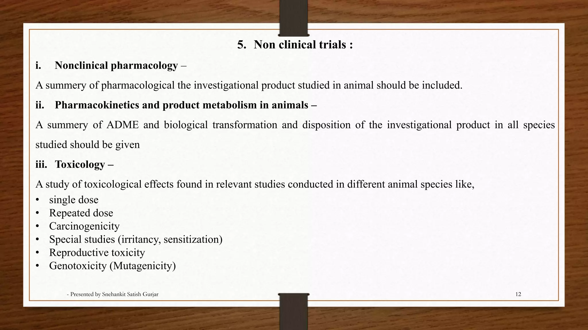 5. Non clinical trials :
i. Nonclinical pharmacology –
A summery of pharmacological the investigational product studied in animal should be included.
ii. Pharmacokinetics and product metabolism in animals –
A summery of ADME and biological transformation and disposition of the investigational product in all species
studied should be given
iii. Toxicology –
A study of toxicological effects found in relevant studies conducted in different animal species like,
• single dose
• Repeated dose
• Carcinogenicity
• Special studies (irritancy, sensitization)
• Reproductive toxicity
• Genotoxicity (Mutagenicity)
- Presented by Snehankit Satish Gurjar 12
 