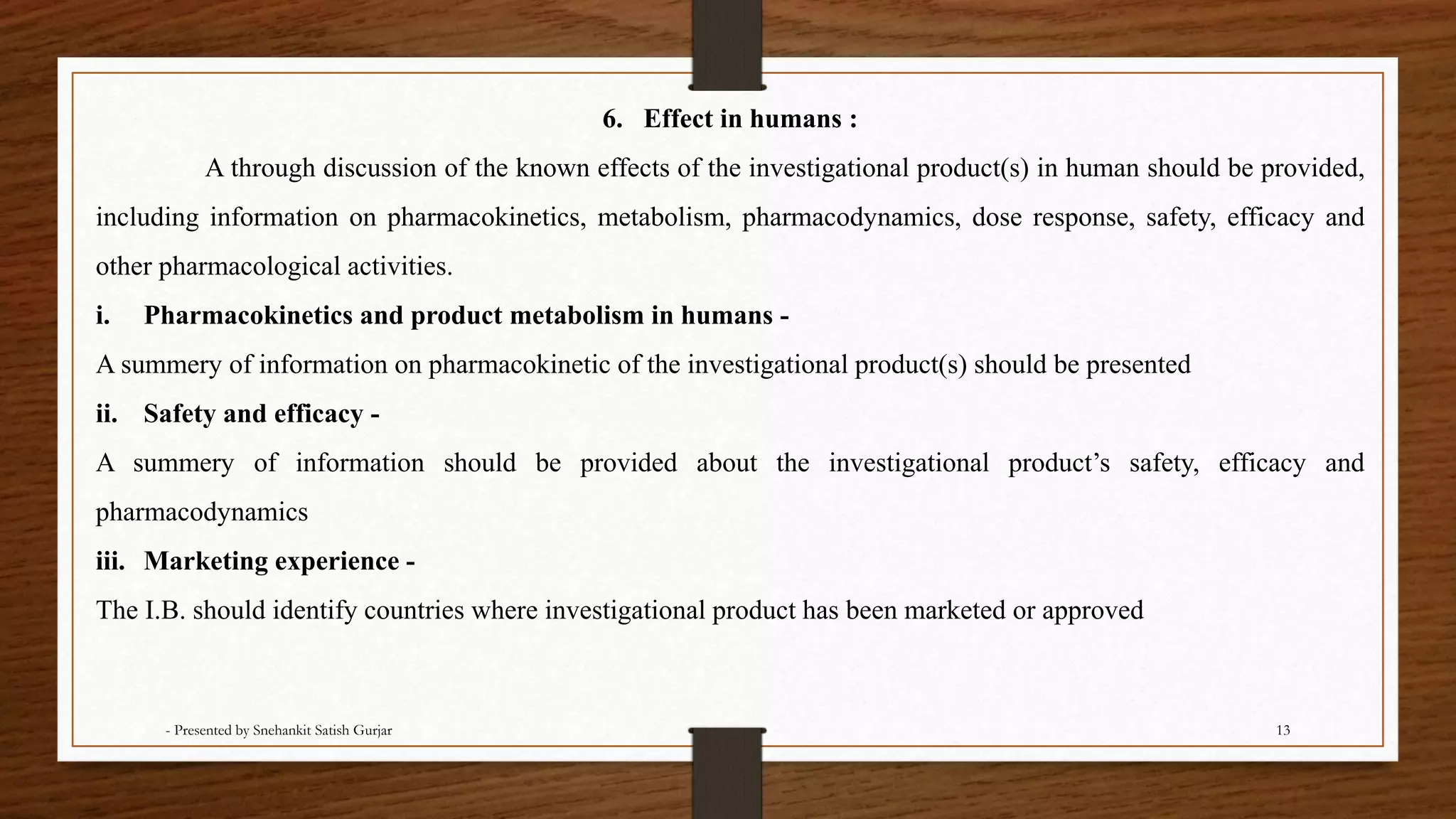 6. Effect in humans :
A through discussion of the known effects of the investigational product(s) in human should be provided,
including information on pharmacokinetics, metabolism, pharmacodynamics, dose response, safety, efficacy and
other pharmacological activities.
i. Pharmacokinetics and product metabolism in humans -
A summery of information on pharmacokinetic of the investigational product(s) should be presented
ii. Safety and efficacy -
A summery of information should be provided about the investigational product’s safety, efficacy and
pharmacodynamics
iii. Marketing experience -
The I.B. should identify countries where investigational product has been marketed or approved
- Presented by Snehankit Satish Gurjar 13
 