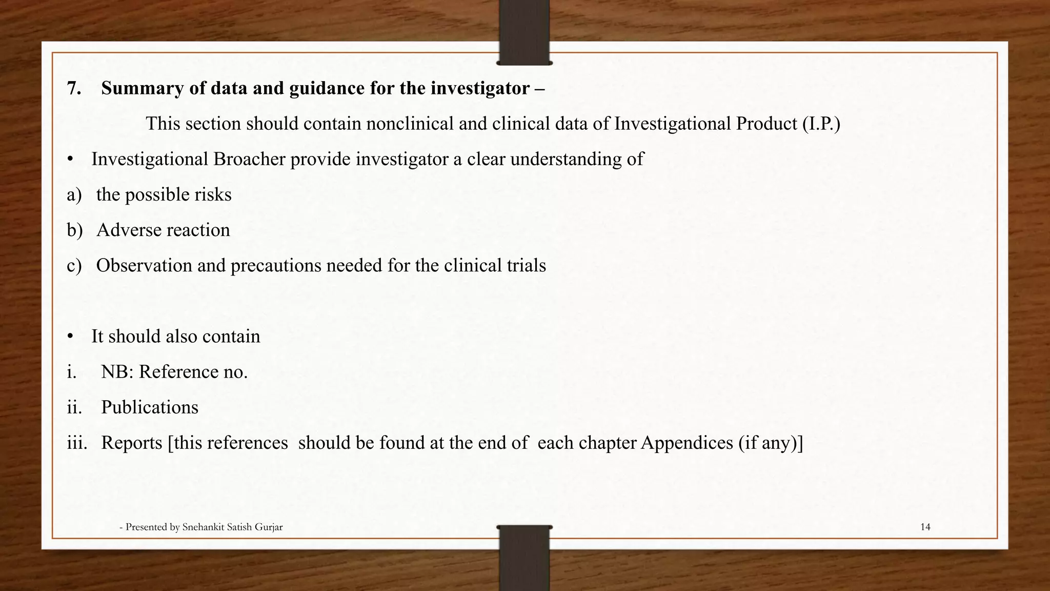 7. Summary of data and guidance for the investigator –
This section should contain nonclinical and clinical data of Investigational Product (I.P.)
• Investigational Broacher provide investigator a clear understanding of
a) the possible risks
b) Adverse reaction
c) Observation and precautions needed for the clinical trials
• It should also contain
i. NB: Reference no.
ii. Publications
iii. Reports [this references should be found at the end of each chapter Appendices (if any)]
- Presented by Snehankit Satish Gurjar 14
 