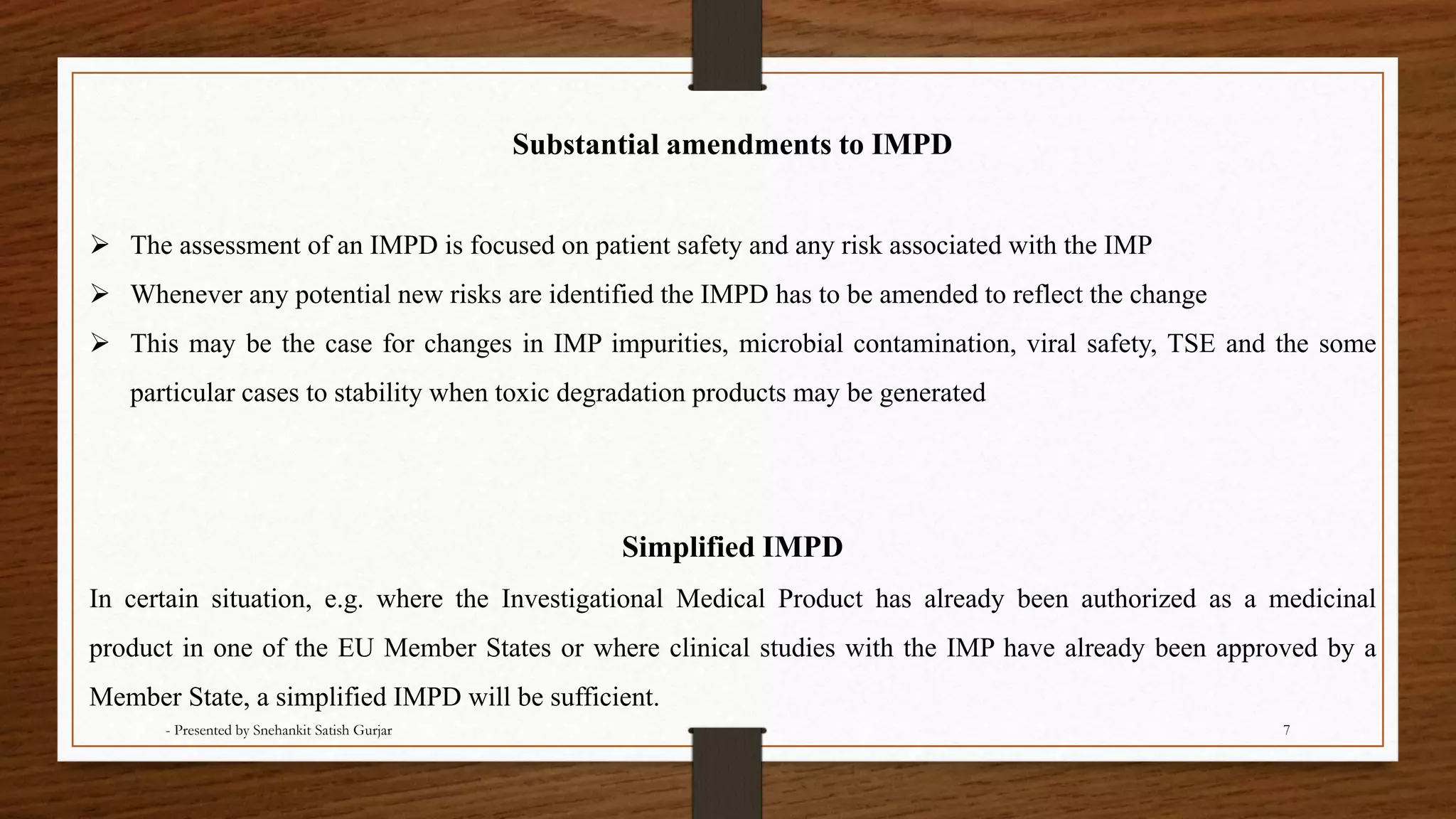 Simplified IMPD
In certain situation, e.g. where the Investigational Medical Product has already been authorized as a medicinal
product in one of the EU Member States or where clinical studies with the IMP have already been approved by a
Member State, a simplified IMPD will be sufficient.
Substantial amendments to IMPD
 The assessment of an IMPD is focused on patient safety and any risk associated with the IMP
 Whenever any potential new risks are identified the IMPD has to be amended to reflect the change
 This may be the case for changes in IMP impurities, microbial contamination, viral safety, TSE and the some
particular cases to stability when toxic degradation products may be generated
- Presented by Snehankit Satish Gurjar 7
 