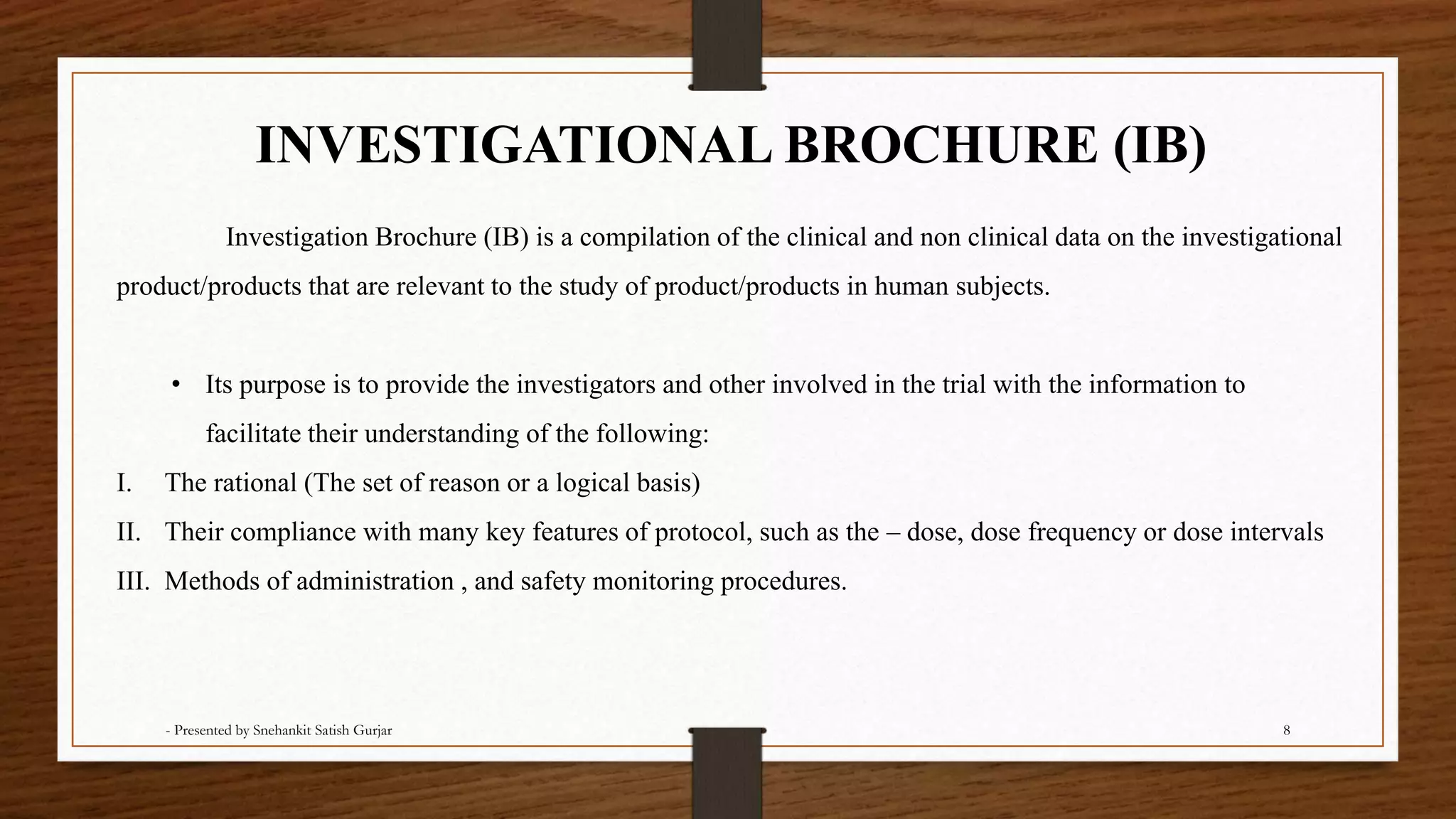 INVESTIGATIONAL BROCHURE (IB)
Investigation Brochure (IB) is a compilation of the clinical and non clinical data on the investigational
product/products that are relevant to the study of product/products in human subjects.
• Its purpose is to provide the investigators and other involved in the trial with the information to
facilitate their understanding of the following:
I. The rational (The set of reason or a logical basis)
II. Their compliance with many key features of protocol, such as the – dose, dose frequency or dose intervals
III. Methods of administration , and safety monitoring procedures.
- Presented by Snehankit Satish Gurjar 8
 