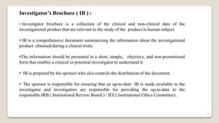Investigator’s Brochure ( IB ) :
• Investigator brochure is a collection of the clinical and non-clinical data of the
investigational product that are relevant to the study of the product in human subject.
• IB is a comprehensive document summarizing the information about the investigational
product obtained during a clinical trials.
•The information should be presented in a short, simple, objective, and non-promotional
form that enables a clinical or potential investigator to understand it.
• IB is prepared by the sponsor who also controls the distribution of the document.
• The sponsor is responsible for ensuring that an up-to-date IB is made available to the
investigator and investigators are responsible for providing the up-to-date to the
responsible IRB ( Institutional Review Board ) / IEC( Institutional Ethics Committee) .
15
 