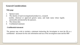 General Considerations
Title page
1. Sponsor name
2. The identity of each investigational product (i.e., research
number, chemical or approved generic name, and trade name where legally
permissible and desired by the sponsor).
3. The release date.
4. Confidential statement
Confidential statement
The sponsor may wish to include a statement instructing the investigator to treat the IB as a
confidential document for the sole information and use of the investigators team and the IRB
16
 