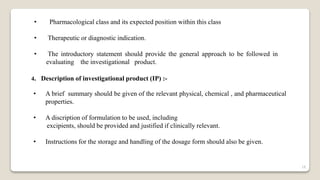 • Pharmacological class and its expected position within this class
• Therapeutic or diagnostic indication.
• The introductory statement should provide the general approach to be followed in
evaluating the investigational product.
4. Description of investigational product (IP) :-
• A brief summary should be given of the relevant physical, chemical , and pharmaceutical
properties.
• A discription of formulation to be used, including
excipients, should be provided and justified if clinically relevant.
• Instructions for the storage and handling of the dosage form should also be given.
18
 