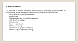 5. Nonclinical Studies
The result of all relevant nonclinical pharmacological ,toxicology, pharmacokinetic and
investigational prouct metabolism studies should be provided in summary form.
The information provided may include:-
• Species tested
• Number and gender of animal in each group
• Unit dose (e.g., mg/kg)
• Dose interval
• Route of administraton
• Duration of dosing
• Information on systemic distribution
• Duration of post-exposure follow up
19
 