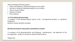 Result including following aspects:-
• Nature and frequency of pharmacological or toxic effect
• Severity or intensity of pharmacological or toxic effects.
• Time to onset of effects
• Duration of effects
• Dose response
(A) Non-clinical pharmacology
A summary of the pharmacological aspect of the investigational product, its significant
metabolites
studied in animal should be included.
(B) Pharmacokinetic and product metabolism in animal
• A summary of the pharmacokinetic and biological transformation and deposition of the
investigational product in all species studied should be given.
•Single dose 20
 