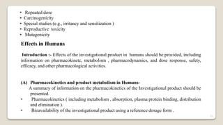 • Repeated dose
• Carcinogenicity
• Special studies (e.g., irritancy and sensitization )
• Reproductive toxicity
• Mutagenicity
Effects in Humans
Introduction :- Effects of the investigational product in humans should be provided, including
information on pharmacokinetc, metabolism , pharmacodynamics, and dose response, safety,
efficacy, and other pharmacological activities.
(A) Pharmacokinetics and product metabolism in Humans-
A summary of information on the pharmacokinetics of the Investigational product should be
presented.
• Pharmacokinetics ( including metabolism , absorption, plasma protein binding, distribution
and elimination ).
• Bioavailability of the investigational product using a reference dosage form .
21
 
