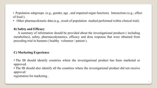 • Population subgroups. (e.g., gender, age , and impaired organ function). Interactions (e.g., effect
of food ).
• Other pharmacokinetic data (e.g., result of population studied performed within clinical trial).
B) Safety and Efficacy
A summary of information should be provided about the investigational products ( including
metabolites), safety, pharmacodynamics, efficacy and dose response that were obtained from
preceding trial in humans ( healthy volunteer / patient ).
C) Marketing Experience
• The IB should identify countries where the investigational product has been marketed or
approved.
• The IB should also identify all the countries where the investigational product did not receive
approval/
registration for marketing .
22
 
