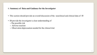 6. Summary of Data and Guidance for the Investigator
• This section should provide an overall discussion of the nonclinical and clinical data of IP.
• IB provide the investigator a clear understanding of
- The possible risk
- Adverse reaction
- Observation &precaution needed for the clinical trial.
23
 