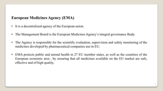 European Medicines Agency (EMA)
• It is a decentralized agency of the European union.
• The Management Board is the European Medicines Agency’s integral governance Body.
• The Agency is responsible for the scientific evaluation, supervision and safety monitoring of the
medicines developed by pharmaceutical companies use in EU.
• EMA protects public and animal health in 27 EU member states, as well as the countries of the
European economic area , by ensuring that all medicines available on the EU market are safe,
effective and of high quality.
3
 