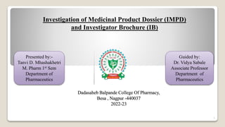 Investigation of Medicinal Product Dossier (IMPD)
and Investigator Brochure (IB)
Guided by:
Dr. Vidya Sabale
Associate Professor
Department of
Pharmaceutics
Presented by:-
Tanvi D. Mhashakhetri
M. Pharm 1st Sem
Department of
Pharmaceutics
Dadasaheb Balpande College Of Pharmacy,
Besa , Nagpur -440037
2022-23
1
 