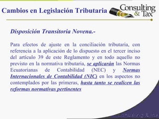 Disposición Transitoria Novena.-
Para efectos de ajuste en la conciliación tributaria, con
referencia a la aplicación de lo dispuesto en el tercer inciso
del artículo 39 de este Reglamento y en todo aquello no
previsto en la normativa tributaria, se aplicarán las Normas
Ecuatorianas de Contabilidad (NEC) y Normas
Internacionales de Contabilidad (NIC) en los aspectos no
contemplados por las primeras, hasta tanto se realicen las
reformas normativas pertinentes
Cambios en Legislación Tributaria
 