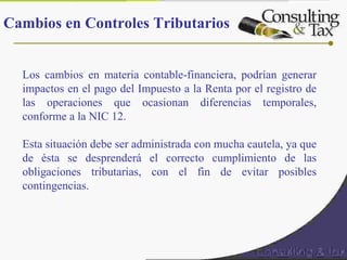 Los cambios en materia contable-financiera, podrían generar
impactos en el pago del Impuesto a la Renta por el registro de
las operaciones que ocasionan diferencias temporales,
conforme a la NIC 12.
Esta situación debe ser administrada con mucha cautela, ya que
de ésta se desprenderá el correcto cumplimiento de las
obligaciones tributarias, con el fin de evitar posibles
contingencias.
Cambios en Controles Tributarios
 