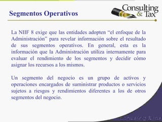 Segmentos Operativos
La NIIF 8 exige que las entidades adopten “el enfoque de la
Administración” para revelar información sobre el resultado
de sus segmentos operativos. En general, esta es la
información que la Administración utiliza internamente para
evaluar el rendimiento de los segmentos y decidir cómo
asignar los recursos a los mismos.
 
Un segmento del negocio es un grupo de activos y
operaciones encargados de suministrar productos o servicios
sujetos a riesgos y rendimientos diferentes a los de otros
segmentos del negocio.
 