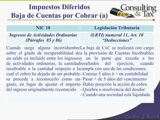 Impuestos Diferidos
Baja de Cuentas por Cobrar (a)
NIC 18 Legislación Tributaria
Ingresos de Actividades Ordinarias
(Párrafos 85 y 86)
(LRTI) numeral 11, Art. 10
“Deducciones”
Cuando surge alguna incertidumbre
sobre el grado de recuperabilidad de
un saldo ya incluido entre los ingresos
de actividades ordinarias, la cantidad
incobrable o la cantidad respecto a la
cual el cobro ha dejado de ser probable
se procede a reconocerlo como un
gasto, en lugar de ajustar el importe
del ingreso originalmente reconocido
La baja de CxC se realizará con cargo
a la provisión de Cuentas Incobrables
y en la parte que exceda a los
resultados del ejercicio, cuando
cumpla con una de las condiciones:
- Constar 5 años ó + en contabilidad
- Pasar + de 5 años del vencimiento
- Haber prescrito la acción de cobro
- Quiebra o insolvencia del deudor
- Cuando una sociedad está liquidada
 
