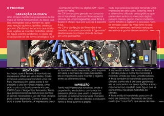 O PROCESSO                                   - Computer to Film) ou digital (CtP - Com-   Todo esse processo acaba tornando uma
                                             puter to Plate).                             impressão de alto custo. Todavia, esta é
       GRAVAÇÃO DA CHAPA                     No CtF um arquivo gerado no computa-         a alternativa utilizada pelas gráficas que
Uma chapa metálica é preparada de for-       dor é transferido para um filme especial     pretendem entrar no mercado digital,
ma a se tornar fotossensível. As áreas que   através de uma imagesetter, esse filme é     poluem menos, geram menos materiais
são protegidas da luz tornam-se, após        fixado à chapa que por sua vez é exposta     como fotolito e agilizam o processo. Tem-
uma reação química, lipófilas, atraindo      à luz.                                       se tornado cada vez mais forte no seg-
gordura (Grafismo), enquanto que as de-      No CtP a confeção do filme não é ne-         mento on demand, evitando estoques
mais regiões se mantêm hidrófilas, atrain-   cessária, o arquivo produzido é “gravado”    excessivos e gastos desnecessários.
do água (contra-Grafismo). A cópia de        diretamente na chapa através de laser
chapa pode ser de forma analógica (CtF       em uma platesetter.




             MONTAGEM                        sa também estar preparada para imprimir      A impressão é feita de forma indireta,
A chapa, que é flexível, é montada na        em série o número de cores necessário.       o cilindro onde a matriz foi montada é
impressora offset em um cilindro. Cada       Isto é importante para manter o registro     mantido úmido por rolos umidificadores.
chapa é usada para transferir uma cor.       entre as diferentes tintas.                  A tinta também é transferida para este
Para impressos em várias cores é ne-                                                      cilindro, como ela é de base gordurosa
cessário o uso de várias chapas, uma                       IMPRESSÃO                      ela se concentra nas áreas lipófilas e é ao
para cada cor (basicamente 4 cores,          Tanto nas impressoras rotativas, onde o      mesmo tempo repelida pela água que se
CMYK Cyan / Magenta / Amarelo / Preto,       papel entra em bobina, como nas im-          concentrou nas áreas hidrófilas do
que proporcionam a mistura por pontos)       pressoras planas, que usam o papel já        cilindro.
só sendo necessário o uso de mais chapas     cortado, o sistema funciona de maneira       A tinta então é transferida para um cil-
para cores especiais. Como a prata, o        rotativa. Uma série de cilindros conduzem    indro de borracha, chamado de blan-
ouro e cores Pantone.. A impressora preci-   tanto a tinta quanto o papel.                queta (ou “cauchú”), que serve de inter-
 