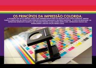 OS PRINCÍPIOS DA IMPRESSÃO COLORIDA.
    A LITOGRAFIA OFF-SET É O MÉTODO USADO PARA IMPRIMIR MAIOR PARTA DAS REVISTAS E DOS LIVROS ILUSTRADOS. EMBORA
PAREÇA COMPLICADO NA PRÁTICA PODE OFERECER EXCELENTES QUALIDADE A UM PREÇO RAZOÁVEL. O CUSTO DE MONTAGEM NA
     IMPRESSORA ENTRETANTO SIGNIFICA QUE TIRAGENS PEQUENA ACABA SAINDO MUITO CARO. IMPRESSORAS DIGITAIS SÃO
                                    NORMALMENTE A MELHOR OPÇÃO NESSES CASOS.
 