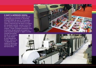 O QUE É A IMPRESSÃO DIGITAL
Mas o que é a impressão digital afinal?
A definição encontrada no dicionário
HOUAISS (2009) diz que: é “a impressão
que utiliza recursos da informática apli-
cados à reprodução de textos e imagens
em qualquer suporte, usando como ma-
triz um arquivo digital, e sem fotolitos ou
chapas”. Pode considerar impressão todo
o processo de gravação em papel ou
outro suporte qualquer e, digital, as infor-
mações provenien-
tes de um computa-
dor, cujos dados
é uma sequência
binária – zeros e uns
– e dispense uma
matriz ou fôrma pre-
viamente gravada
de forma física.
 