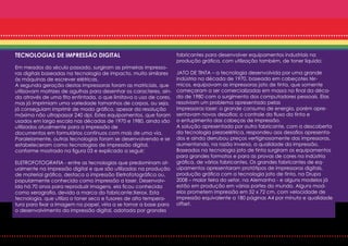 TECNOLOGIAS DE IMPRESSÃO DIGITAL                                   fabricantes para desenvolver equipamentos industriais na
                                                                   produção gráfica, com utilização também, de toner líquido;
Em meados do século passado, surgiram as primeiras impresso-
ras digitais baseadas na tecnologia de impacto, muito similares    JATO DE TINTA – a tecnologia desenvolvida por uma grande
às máquinas de escrever elétricas.                                 indústria na década de 1970, baseada em cabeçotes tér-
A segunda geração destas impressoras foram as matriciais, que      micos, equipavam as impressoras jato de tinta, que somente
utilizavam matrizes de agulhas para desenhar os caracteres, ain-   começaram a ser comercializadas em massa no final da déca-
da através de uma fita entintada, o que limitava o uso de cores,   da de 1980 com o surgimento dos computadores pessoais. Elas
mas já imprimiam uma variedade tamanhos de corpos, ou seja,        resolviam um problema apresentado pelas
já conseguiam imprimir de modo gráfico, apesar da resolução        impressoras laser: o grande consumo de energia, porém apre-
máxima não ultrapassar 240 dpi. Estes equipamentos, que foram      sentavam novos desafios; o controle do fluxo da tinta e
usados em larga escala nas décadas de 1970 e 1980, ainda são       o entupimento das cabeças de impressão.
utilizados atualmente para a impressão de                          A solução apresentada por outro fabricante, com a descoberta
documentos em formulários contínuos com mais de uma via.           da tecnologia piezoelétrica, respondeu aos desafios apresenta-
Paralelamente, outras tecnologias foram se desenvolvendo e se      dos e ainda derrubou preços vertiginosamente das impressoras,
estabeleceram como tecnologias de impressão digital,               aumentando, na razão inversa, a qualidade da impressão.
conforme mostrado na figura 03 e explicado a seguir:               Baseados na tecnologia jato de tinta surgiram os equipamentos
                                                                   para grandes formatos e para as provas de cores na indústria
ELETROFOTOGRAFIA - entre as tecnologias que predominam at-         gráfica, de vários fabricantes. Os grandes fabricantes de eq-
ualmente na impressão digital e que são utilizadas na produção     uipamentos apresentaram protótipos de impressoras digitais,
de material gráfico, destaca a impressão Eletrofotográfica ou,     produção gráfica com a tecnologia jato de tinta, na Drupa
popularmente conhecida como impressão a laser. Desenvolv-          2008 – maior feira do setor, na Alemanha - e alguns modelos já
ida há 70 anos para reproduzir imagens, ela ficou conhecida        estão em produção em várias partes do mundo. Alguns mod-
como xerografia, devido a marca do fabricante:Xerox. Esta          elos prometem impressão em 52 x 72 cm, com velocidade de
tecnologia, que utiliza o toner seco e fusores de alta tempera-    impressão equivalente a 180 páginas A4 por minuto e qualidade
tura para fixar a Imagem no papel, viria a se tornar a base para   offset.
o desenvolvimento da impressão digital, adotada por grandes
 