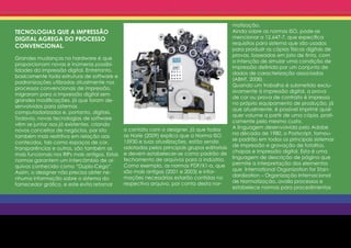 matização.
TECNOLOGIAS QUE A IMPRESSÃO                                                                  Ainda sobre as normas ISO, pode-se
DIGITAL AGREGA DO PROCESSO                                                                   mencionar a 12.647-7, que especifica
                                                                                             requisitos para sistema que são usados
CONVENCIONAL.
                                                                                             para produzir as cópias físicas digitais de
                                                                                             provas, baseadas em jato de tinta, com
Grandes mudanças no hardware é que
                                                                                             a intenção de simular uma condição de
proporcionam novas e inúmeras possibi-
                                                                                             impressão definida por um conjunto de
lidades da impressão digital. Entretanto,
                                                                                             dados de caracterização associados
basicamente toda estrutura de software e
                                                                                             (ABNT, 2008).
padronizações utilizadas atualmente nos
                                                                                             Quando um trabalho é submetido exclu-
processos convencionais de impressão,
                                                                                             sivamente à impressão digital, a prova
migraram para a impressão digital sem
                                                                                             de cor ou prova de contrato é impressa
grandes modificações, já que foram de-
                                                                                             no próprio equipamento de produção, já
senvolvidos para sistemas
                                                                                             que atualmente, é possível imprimir qual-
computadorizados e, portanto, digitais.
                                                                                             quer volume a partir de uma cópia, prati-
Todavia, novas tecnologias de software
                                                                                             camente pelo mesmo custo.
vêm se juntar aos já existentes, criando
                                               o contato com o designer, já que todas        A linguagem desenvolvida pelo Adobe
novos conceitos de negócios, por isto
                                               as Horie (2009) explica que a Norma ISO       na década de 1980, o Postscript, tornou-
também mais restritiva em relação aos
                                               15930 e suas atualizações, estão sendo        se padrão em todos os principais sistemas
conteúdos, tais como espaços de cor,
                                               adotadas pelos principais grupos editoriais   de impressão e gravação de fotolitos,
transparências e outros, são também as
                                               e devem estabelecer-se como padrão de         chapas e impressão digital. Esta é uma
mais funcionais nos RIPs mais antigos, Estas
                                               fechamento de arquivos para a indústria.      linguagem de descrição de página que
normas garantem um intercâmbio de ar-
                                               Como exemplo, as normas PDF/X1-a, que         permite a interpretação dos elementos
quivos conhecido como “Duplo-Cego”.
                                               são mais antigas (2001 e 2003) e infor-       que International Organization for Stan-
Assim, o designer não precisa obter ne-
                                               mações necessárias estarão contidas no        dardization – Organização Internacional
nhuma informação sobre o sistema do
                                               respectivo arquivo, por conta desta nor-      de Normatização, avalia processos e
fornecedor gráfico, e este evita retornar
                                                                                             estabelece normas para procedimentos
 