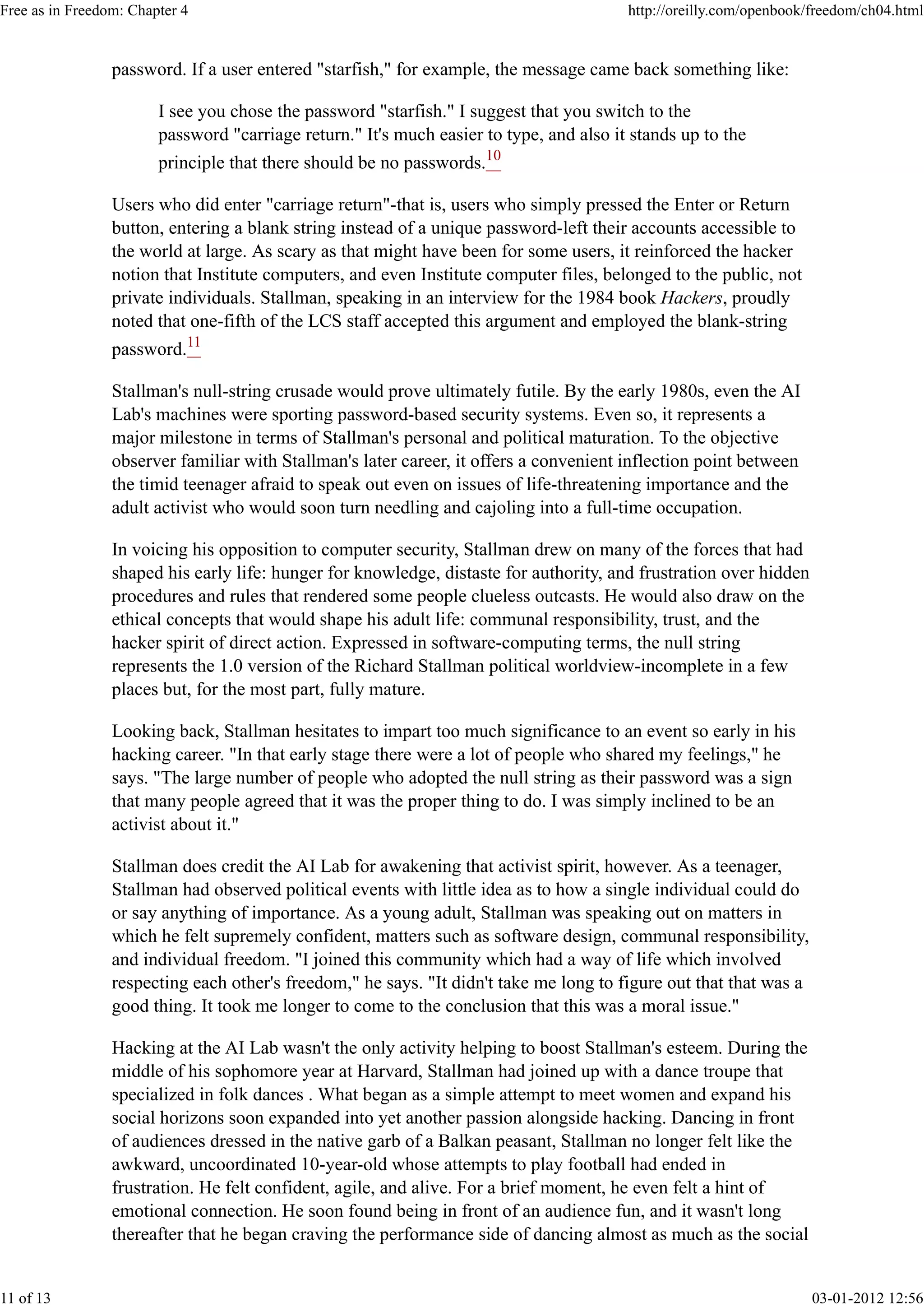 password. If a user entered "starfish," for example, the message came back something like:
I see you chose the password "starfish." I suggest that you switch to the
password "carriage return." It's much easier to type, and also it stands up to the
principle that there should be no passwords.10
Users who did enter "carriage return"-that is, users who simply pressed the Enter or Return
button, entering a blank string instead of a unique password-left their accounts accessible to
the world at large. As scary as that might have been for some users, it reinforced the hacker
notion that Institute computers, and even Institute computer files, belonged to the public, not
private individuals. Stallman, speaking in an interview for the 1984 book Hackers, proudly
noted that one-fifth of the LCS staff accepted this argument and employed the blank-string
password.11
Stallman's null-string crusade would prove ultimately futile. By the early 1980s, even the AI
Lab's machines were sporting password-based security systems. Even so, it represents a
major milestone in terms of Stallman's personal and political maturation. To the objective
observer familiar with Stallman's later career, it offers a convenient inflection point between
the timid teenager afraid to speak out even on issues of life-threatening importance and the
adult activist who would soon turn needling and cajoling into a full-time occupation.
In voicing his opposition to computer security, Stallman drew on many of the forces that had
shaped his early life: hunger for knowledge, distaste for authority, and frustration over hidden
procedures and rules that rendered some people clueless outcasts. He would also draw on the
ethical concepts that would shape his adult life: communal responsibility, trust, and the
hacker spirit of direct action. Expressed in software-computing terms, the null string
represents the 1.0 version of the Richard Stallman political worldview-incomplete in a few
places but, for the most part, fully mature.
Looking back, Stallman hesitates to impart too much significance to an event so early in his
hacking career. "In that early stage there were a lot of people who shared my feelings," he
says. "The large number of people who adopted the null string as their password was a sign
that many people agreed that it was the proper thing to do. I was simply inclined to be an
activist about it."
Stallman does credit the AI Lab for awakening that activist spirit, however. As a teenager,
Stallman had observed political events with little idea as to how a single individual could do
or say anything of importance. As a young adult, Stallman was speaking out on matters in
which he felt supremely confident, matters such as software design, communal responsibility,
and individual freedom. "I joined this community which had a way of life which involved
respecting each other's freedom," he says. "It didn't take me long to figure out that that was a
good thing. It took me longer to come to the conclusion that this was a moral issue."
Hacking at the AI Lab wasn't the only activity helping to boost Stallman's esteem. During the
middle of his sophomore year at Harvard, Stallman had joined up with a dance troupe that
specialized in folk dances . What began as a simple attempt to meet women and expand his
social horizons soon expanded into yet another passion alongside hacking. Dancing in front
of audiences dressed in the native garb of a Balkan peasant, Stallman no longer felt like the
awkward, uncoordinated 10-year-old whose attempts to play football had ended in
frustration. He felt confident, agile, and alive. For a brief moment, he even felt a hint of
emotional connection. He soon found being in front of an audience fun, and it wasn't long
thereafter that he began craving the performance side of dancing almost as much as the social
Free as in Freedom: Chapter 4 http://oreilly.com/openbook/freedom/ch04.html
11 of 13 03-01-2012 12:56
 