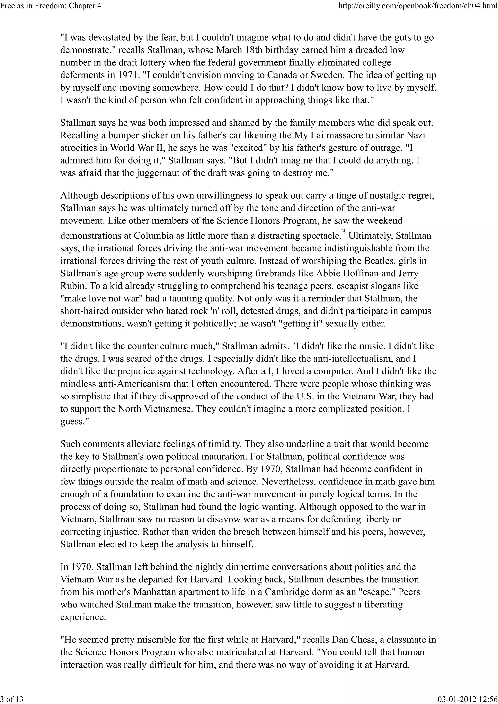 "I was devastated by the fear, but I couldn't imagine what to do and didn't have the guts to go
demonstrate," recalls Stallman, whose March 18th birthday earned him a dreaded low
number in the draft lottery when the federal government finally eliminated college
deferments in 1971. "I couldn't envision moving to Canada or Sweden. The idea of getting up
by myself and moving somewhere. How could I do that? I didn't know how to live by myself.
I wasn't the kind of person who felt confident in approaching things like that."
Stallman says he was both impressed and shamed by the family members who did speak out.
Recalling a bumper sticker on his father's car likening the My Lai massacre to similar Nazi
atrocities in World War II, he says he was "excited" by his father's gesture of outrage. "I
admired him for doing it," Stallman says. "But I didn't imagine that I could do anything. I
was afraid that the juggernaut of the draft was going to destroy me."
Although descriptions of his own unwillingness to speak out carry a tinge of nostalgic regret,
Stallman says he was ultimately turned off by the tone and direction of the anti-war
movement. Like other members of the Science Honors Program, he saw the weekend
demonstrations at Columbia as little more than a distracting spectacle.3
Ultimately, Stallman
says, the irrational forces driving the anti-war movement became indistinguishable from the
irrational forces driving the rest of youth culture. Instead of worshiping the Beatles, girls in
Stallman's age group were suddenly worshiping firebrands like Abbie Hoffman and Jerry
Rubin. To a kid already struggling to comprehend his teenage peers, escapist slogans like
"make love not war" had a taunting quality. Not only was it a reminder that Stallman, the
short-haired outsider who hated rock 'n' roll, detested drugs, and didn't participate in campus
demonstrations, wasn't getting it politically; he wasn't "getting it" sexually either.
"I didn't like the counter culture much," Stallman admits. "I didn't like the music. I didn't like
the drugs. I was scared of the drugs. I especially didn't like the anti-intellectualism, and I
didn't like the prejudice against technology. After all, I loved a computer. And I didn't like the
mindless anti-Americanism that I often encountered. There were people whose thinking was
so simplistic that if they disapproved of the conduct of the U.S. in the Vietnam War, they had
to support the North Vietnamese. They couldn't imagine a more complicated position, I
guess."
Such comments alleviate feelings of timidity. They also underline a trait that would become
the key to Stallman's own political maturation. For Stallman, political confidence was
directly proportionate to personal confidence. By 1970, Stallman had become confident in
few things outside the realm of math and science. Nevertheless, confidence in math gave him
enough of a foundation to examine the anti-war movement in purely logical terms. In the
process of doing so, Stallman had found the logic wanting. Although opposed to the war in
Vietnam, Stallman saw no reason to disavow war as a means for defending liberty or
correcting injustice. Rather than widen the breach between himself and his peers, however,
Stallman elected to keep the analysis to himself.
In 1970, Stallman left behind the nightly dinnertime conversations about politics and the
Vietnam War as he departed for Harvard. Looking back, Stallman describes the transition
from his mother's Manhattan apartment to life in a Cambridge dorm as an "escape." Peers
who watched Stallman make the transition, however, saw little to suggest a liberating
experience.
"He seemed pretty miserable for the first while at Harvard," recalls Dan Chess, a classmate in
the Science Honors Program who also matriculated at Harvard. "You could tell that human
interaction was really difficult for him, and there was no way of avoiding it at Harvard.
Free as in Freedom: Chapter 4 http://oreilly.com/openbook/freedom/ch04.html
3 of 13 03-01-2012 12:56
 