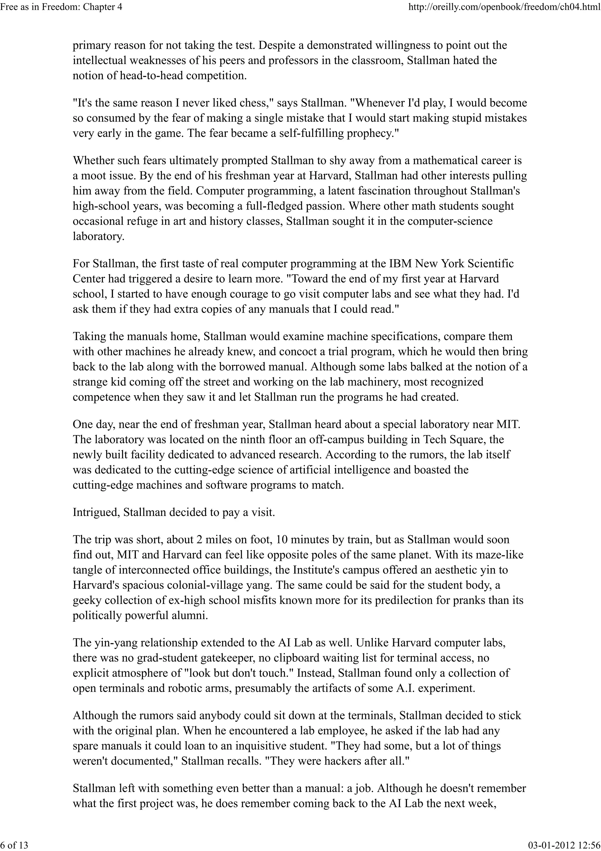 primary reason for not taking the test. Despite a demonstrated willingness to point out the
intellectual weaknesses of his peers and professors in the classroom, Stallman hated the
notion of head-to-head competition.
"It's the same reason I never liked chess," says Stallman. "Whenever I'd play, I would become
so consumed by the fear of making a single mistake that I would start making stupid mistakes
very early in the game. The fear became a self-fulfilling prophecy."
Whether such fears ultimately prompted Stallman to shy away from a mathematical career is
a moot issue. By the end of his freshman year at Harvard, Stallman had other interests pulling
him away from the field. Computer programming, a latent fascination throughout Stallman's
high-school years, was becoming a full-fledged passion. Where other math students sought
occasional refuge in art and history classes, Stallman sought it in the computer-science
laboratory.
For Stallman, the first taste of real computer programming at the IBM New York Scientific
Center had triggered a desire to learn more. "Toward the end of my first year at Harvard
school, I started to have enough courage to go visit computer labs and see what they had. I'd
ask them if they had extra copies of any manuals that I could read."
Taking the manuals home, Stallman would examine machine specifications, compare them
with other machines he already knew, and concoct a trial program, which he would then bring
back to the lab along with the borrowed manual. Although some labs balked at the notion of a
strange kid coming off the street and working on the lab machinery, most recognized
competence when they saw it and let Stallman run the programs he had created.
One day, near the end of freshman year, Stallman heard about a special laboratory near MIT.
The laboratory was located on the ninth floor an off-campus building in Tech Square, the
newly built facility dedicated to advanced research. According to the rumors, the lab itself
was dedicated to the cutting-edge science of artificial intelligence and boasted the
cutting-edge machines and software programs to match.
Intrigued, Stallman decided to pay a visit.
The trip was short, about 2 miles on foot, 10 minutes by train, but as Stallman would soon
find out, MIT and Harvard can feel like opposite poles of the same planet. With its maze-like
tangle of interconnected office buildings, the Institute's campus offered an aesthetic yin to
Harvard's spacious colonial-village yang. The same could be said for the student body, a
geeky collection of ex-high school misfits known more for its predilection for pranks than its
politically powerful alumni.
The yin-yang relationship extended to the AI Lab as well. Unlike Harvard computer labs,
there was no grad-student gatekeeper, no clipboard waiting list for terminal access, no
explicit atmosphere of "look but don't touch." Instead, Stallman found only a collection of
open terminals and robotic arms, presumably the artifacts of some A.I. experiment.
Although the rumors said anybody could sit down at the terminals, Stallman decided to stick
with the original plan. When he encountered a lab employee, he asked if the lab had any
spare manuals it could loan to an inquisitive student. "They had some, but a lot of things
weren't documented," Stallman recalls. "They were hackers after all."
Stallman left with something even better than a manual: a job. Although he doesn't remember
what the first project was, he does remember coming back to the AI Lab the next week,
Free as in Freedom: Chapter 4 http://oreilly.com/openbook/freedom/ch04.html
6 of 13 03-01-2012 12:56
 