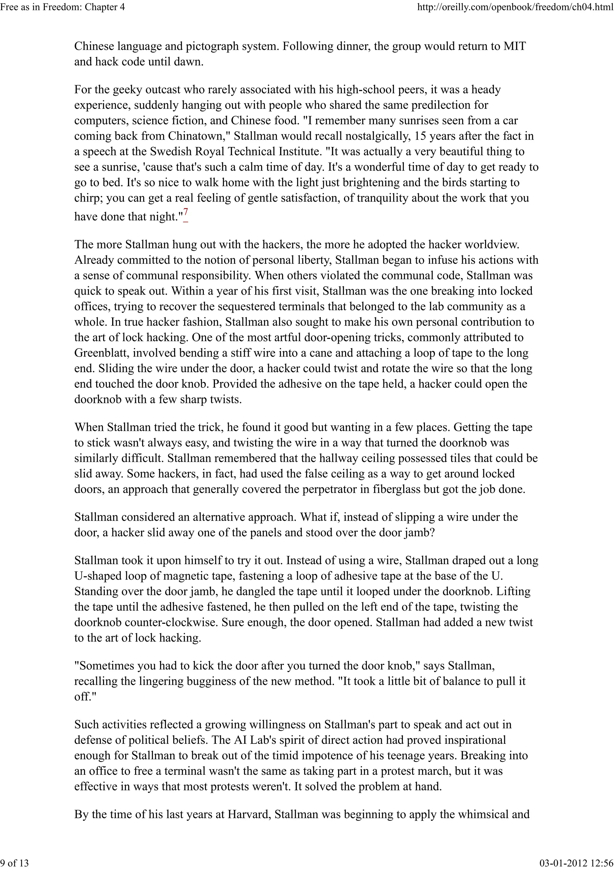 Chinese language and pictograph system. Following dinner, the group would return to MIT
and hack code until dawn.
For the geeky outcast who rarely associated with his high-school peers, it was a heady
experience, suddenly hanging out with people who shared the same predilection for
computers, science fiction, and Chinese food. "I remember many sunrises seen from a car
coming back from Chinatown," Stallman would recall nostalgically, 15 years after the fact in
a speech at the Swedish Royal Technical Institute. "It was actually a very beautiful thing to
see a sunrise, 'cause that's such a calm time of day. It's a wonderful time of day to get ready to
go to bed. It's so nice to walk home with the light just brightening and the birds starting to
chirp; you can get a real feeling of gentle satisfaction, of tranquility about the work that you
have done that night."7
The more Stallman hung out with the hackers, the more he adopted the hacker worldview.
Already committed to the notion of personal liberty, Stallman began to infuse his actions with
a sense of communal responsibility. When others violated the communal code, Stallman was
quick to speak out. Within a year of his first visit, Stallman was the one breaking into locked
offices, trying to recover the sequestered terminals that belonged to the lab community as a
whole. In true hacker fashion, Stallman also sought to make his own personal contribution to
the art of lock hacking. One of the most artful door-opening tricks, commonly attributed to
Greenblatt, involved bending a stiff wire into a cane and attaching a loop of tape to the long
end. Sliding the wire under the door, a hacker could twist and rotate the wire so that the long
end touched the door knob. Provided the adhesive on the tape held, a hacker could open the
doorknob with a few sharp twists.
When Stallman tried the trick, he found it good but wanting in a few places. Getting the tape
to stick wasn't always easy, and twisting the wire in a way that turned the doorknob was
similarly difficult. Stallman remembered that the hallway ceiling possessed tiles that could be
slid away. Some hackers, in fact, had used the false ceiling as a way to get around locked
doors, an approach that generally covered the perpetrator in fiberglass but got the job done.
Stallman considered an alternative approach. What if, instead of slipping a wire under the
door, a hacker slid away one of the panels and stood over the door jamb?
Stallman took it upon himself to try it out. Instead of using a wire, Stallman draped out a long
U-shaped loop of magnetic tape, fastening a loop of adhesive tape at the base of the U.
Standing over the door jamb, he dangled the tape until it looped under the doorknob. Lifting
the tape until the adhesive fastened, he then pulled on the left end of the tape, twisting the
doorknob counter-clockwise. Sure enough, the door opened. Stallman had added a new twist
to the art of lock hacking.
"Sometimes you had to kick the door after you turned the door knob," says Stallman,
recalling the lingering bugginess of the new method. "It took a little bit of balance to pull it
off."
Such activities reflected a growing willingness on Stallman's part to speak and act out in
defense of political beliefs. The AI Lab's spirit of direct action had proved inspirational
enough for Stallman to break out of the timid impotence of his teenage years. Breaking into
an office to free a terminal wasn't the same as taking part in a protest march, but it was
effective in ways that most protests weren't. It solved the problem at hand.
By the time of his last years at Harvard, Stallman was beginning to apply the whimsical and
Free as in Freedom: Chapter 4 http://oreilly.com/openbook/freedom/ch04.html
9 of 13 03-01-2012 12:56
 