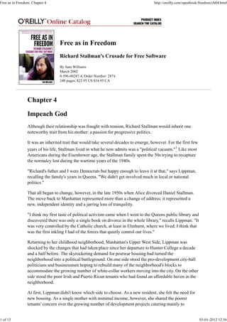 Free as in Freedom
Richard Stallman's Crusade for Free Software
By Sam Williams
March 2002
0-596-00287-4, Order Number: 2874
240 pages, $22.95 US $34.95 CA
Chapter 4
Impeach God
Although their relationship was fraught with tension, Richard Stallman would inherit one
noteworthy trait from his mother: a passion for progressive politics.
It was an inherited trait that would take several decades to emerge, however. For the first few
years of his life, Stallman lived in what he now admits was a "political vacuum."1
Like most
Americans during the Eisenhower age, the Stallman family spent the 50s trying to recapture
the normalcy lost during the wartime years of the 1940s.
"Richard's father and I were Democrats but happy enough to leave it at that," says Lippman,
recalling the family's years in Queens. "We didn't get involved much in local or national
politics."
That all began to change, however, in the late 1950s when Alice divorced Daniel Stallman.
The move back to Manhattan represented more than a change of address; it represented a
new, independent identity and a jarring loss of tranquility.
"I think my first taste of political activism came when I went to the Queens public library and
discovered there was only a single book on divorce in the whole library," recalls Lippman. "It
was very controlled by the Catholic church, at least in Elmhurst, where we lived. I think that
was the first inkling I had of the forces that quietly control our lives."
Returning to her childhood neighborhood, Manhattan's Upper West Side, Lippman was
shocked by the changes that had taken place since her departure to Hunter College a decade
and a half before. The skyrocketing demand for postwar housing had turned the
neighborhood into a political battleground. On one side stood the pro-development city-hall
politicians and businessmen hoping to rebuild many of the neighborhood's blocks to
accommodate the growing number of white-collar workers moving into the city. On the other
side stood the poor Irish and Puerto Rican tenants who had found an affordable haven in the
neighborhood.
At first, Lippman didn't know which side to choose. As a new resident, she felt the need for
new housing. As a single mother with minimal income, however, she shared the poorer
tenants' concern over the growing number of development projects catering mainly to
Free as in Freedom: Chapter 4 http://oreilly.com/openbook/freedom/ch04.html
1 of 13 03-01-2012 12:56
 
