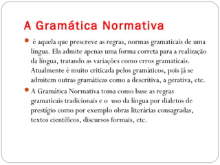 A Gramática Normativa
 é aquela que prescreve as regras, normas gramaticais de uma
língua. Ela admite apenas uma forma correta para a realização
da língua, tratando as variações como erros gramaticais.
Atualmente é muito criticada pelos gramáticos, pois já se
admitem outras gramáticas como a descritiva, a gerativa, etc.
A Gramática Normativa toma como base as regras
gramaticais tradicionais e o  uso da língua por dialetos de
prestígio como por exemplo obras literárias consagradas,
textos científicos, discursos formais, etc.
 