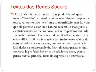 Textos das Redes Sociais
O texto da internet é um texto em geral mais coloquial,
menos "literário", no sentido de ser mediado por truques de
estilo. A internet não inventou a coloquialidade, mas fez com
que ela passasse a soar mais natural para muito mais gente e,
estatisticamente ao menos, virou um certo padrão com cada
vez mais usuários. O acesso à rede no Brasil aumentou 35%
entre 2008 e 2009 - a internet está criando novos hábitos de
comunicação entre as pessoas, que acabam se adaptando às
facilidades da nova tecnologia. Isso vale tanto para a leitura,
em vista da profusão de textos veiculados na rede, quanto
para a escrita, principal meio de expressão do internauta.
 