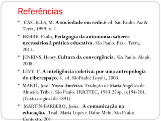Referências
  CASTELLS, M. A sociedade em rede.6 ed. São Paulo: Paz &
Terra, 1999. v. 1.
 FREIRE, Paulo, Pedagogia da autonomia: saberes
necessários á prática educativa. São Paulo: Paz e Terra,
2011.
 JENKINS, Henry.Cultura da convergência. São Paulo: Aleph.
2008. 
 LÉVY, P. A inteligência coletiva: por uma antropologia
do ciberespaço. 4. ed. SãoPaulo: Loyola, 2003.
 MARTÍ, José. Nossa América. Tradução de Maria Angélica de
Almeida Triber. São Paulo: HUCITEC, 1983.254p. p:194-201.
(Texto original de 1891)
  MARTÍN-BARBERO, Jesús. A comunicação na
educação. Trad. Maria Lopes e Dafne Melo. São Paulo:
Contexto, 201
 