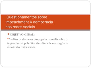 OBJETIVO GERAL:
Analisar os discursos propagados na mídia sobre o
impeachment pela ótica da cultura de convergência
através das redes sociais.
Questionamentos sobre
impeachment X democracia
nas redes sociais
 
