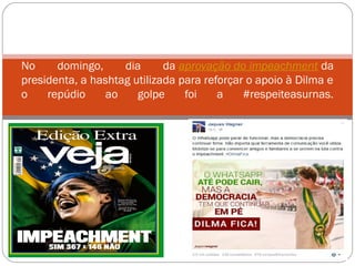 No domingo, dia da aprovação do impeachment da
presidenta, a hashtag utilizada para reforçar o apoio à Dilma e
o repúdio ao golpe foi a #respeiteasurnas.
 
