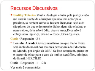 Recursos Discursivos
Eudiley Teixeira Minha ideologia e lutar pela justiça,e não
me curvar diante de corruptos que não tem amor pelo
próximo, se sentem como se fossem Deus,mas seus atos
são piores do que o do próprio diabo, deus não e ladrao e
nem traidor, deus não é ódio, deus e amor,Deus não é
cobiça nem injustiça, deus é verdade, Deus é justiça.
Curtir · Responder · 3 h
 Leninha Arruda Ouvi comentários em que Paulo Freire
será incluído no rol dos maiores pensadores da Educação
no Mundo, por órgão da ONU. Se isso acontecer, quero ter
o prazer de olhar para a cara de muitos xenófilos, inimigos
do Brasil. HERCÍLIO
Curtir · Responder · 1 · 12 h
Ver mais 2 comentários
 
