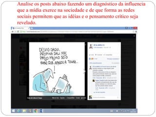 Analise os posts abaixo fazendo um diagnóstico da influencia
que a mídia exerce na sociedade e de que forma as redes
sociais permitem que as idéias e o pensamento crítico seja
revelado.
 