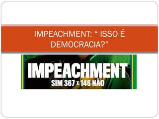 IMPEACHMENT: “ ISSO É
DEMOCRACIA?”
 